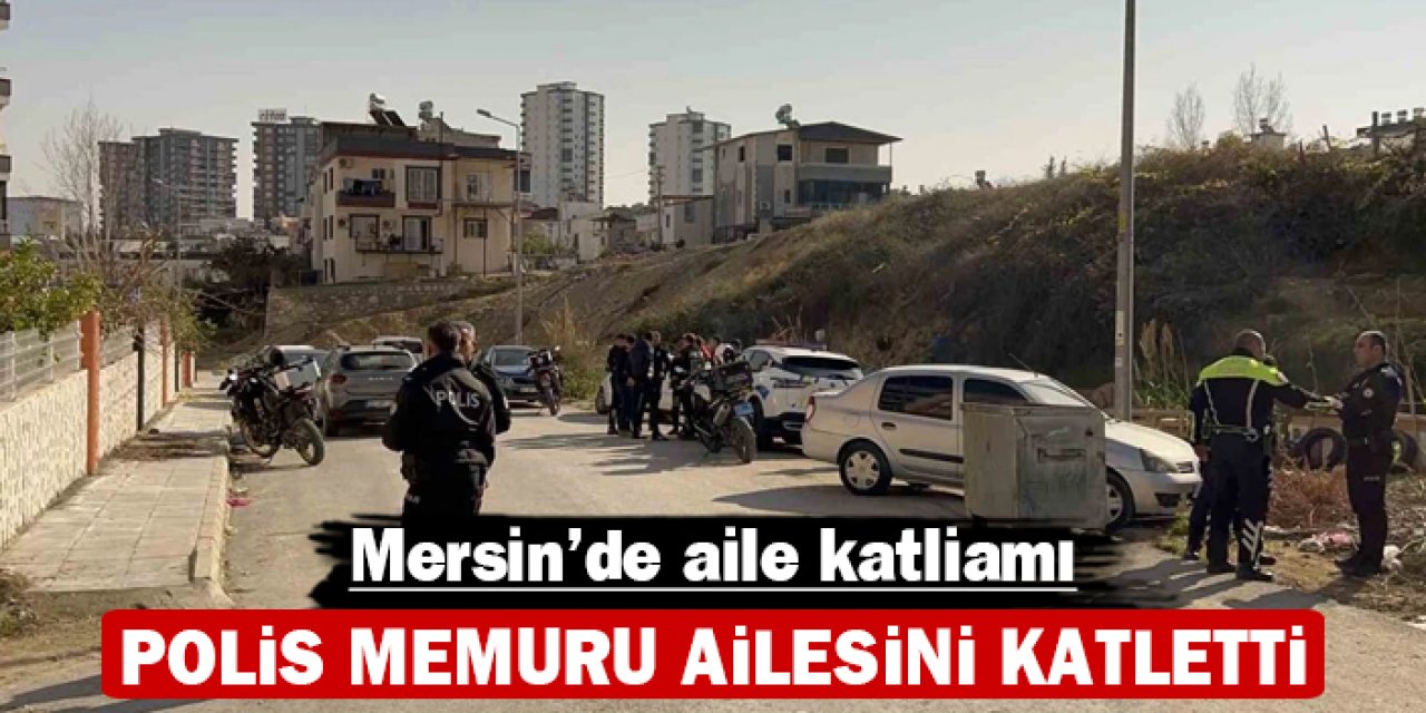 Mersin’de aile katliamı: Polis memuru ailesini katletti